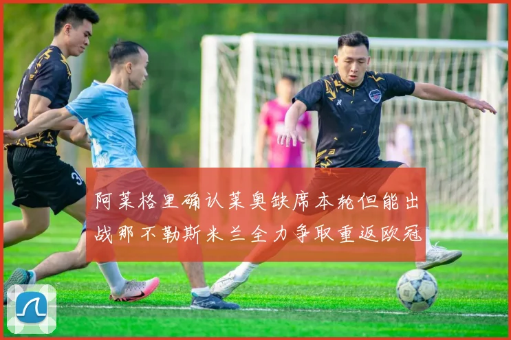 阿莱格里确认莱奥缺席本轮但能出战那不勒斯米兰全力争取重返欧冠资格