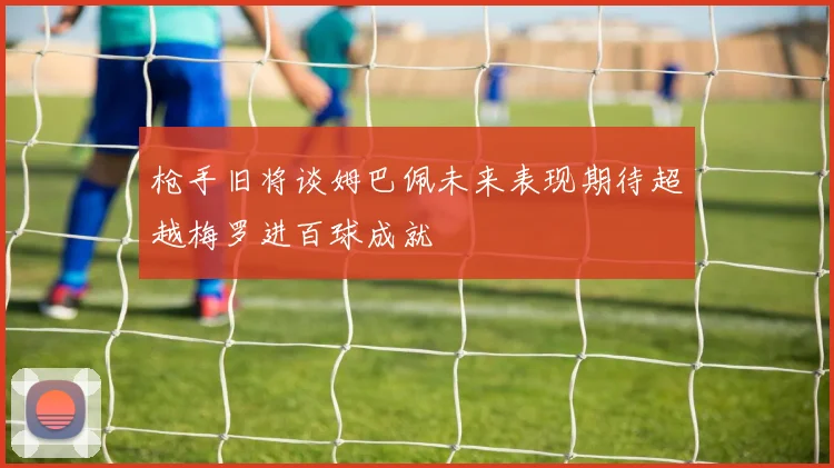 枪手旧将谈姆巴佩未来表现期待超越梅罗进百球成就