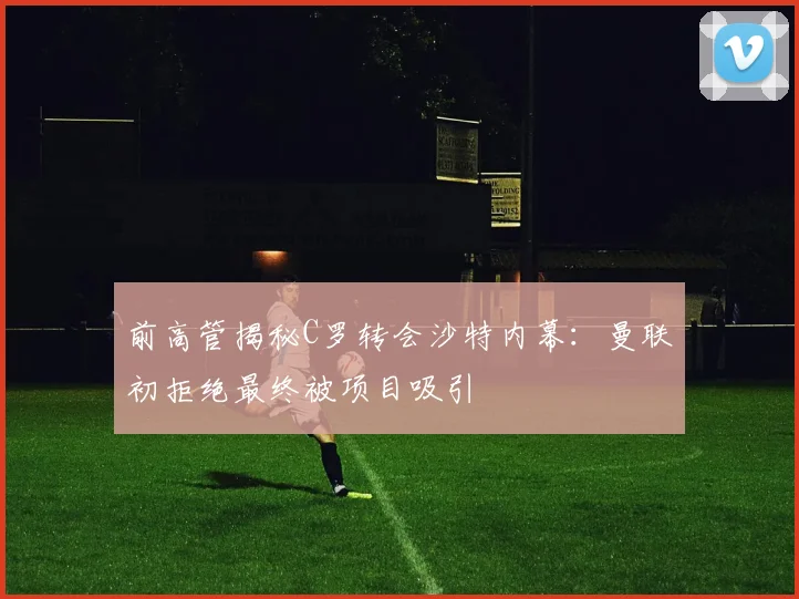 前高管揭秘C罗转会沙特内幕：曼联初拒绝最终被项目吸引