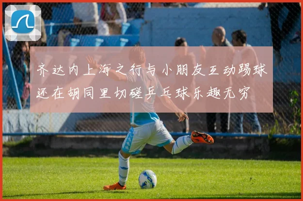 齐达内上海之行与小朋友互动踢球还在胡同里切磋乒乓球乐趣无穷