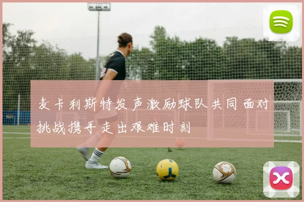 麦卡利斯特发声激励球队共同面对挑战携手走出艰难时刻