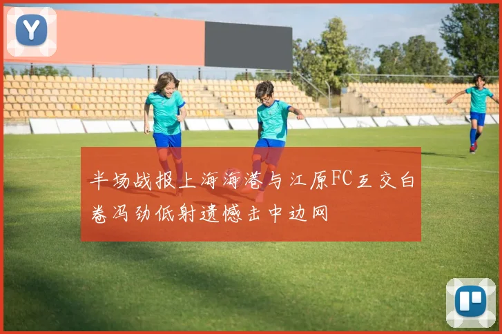 半场战报上海海港与江原FC互交白卷冯劲低射遗憾击中边网