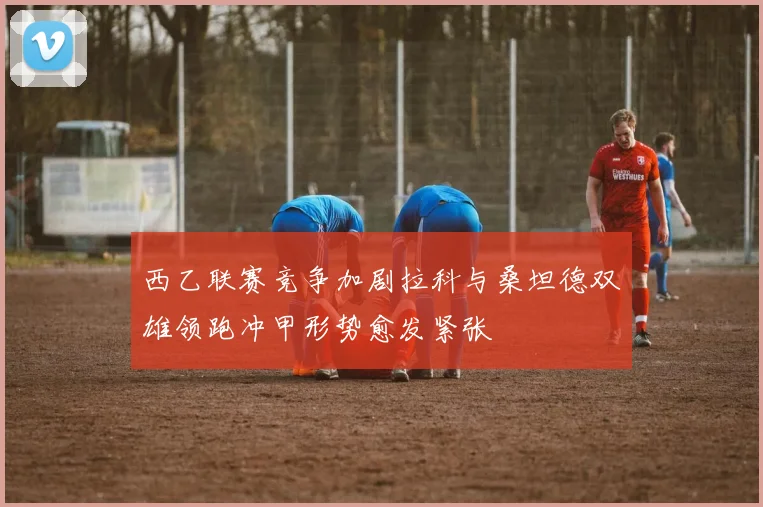 西乙联赛竞争加剧拉科与桑坦德双雄领跑冲甲形势愈发紧张