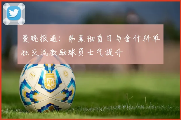曼晚报道：弗莱彻首日与舍什科单独交流激励球员士气提升
