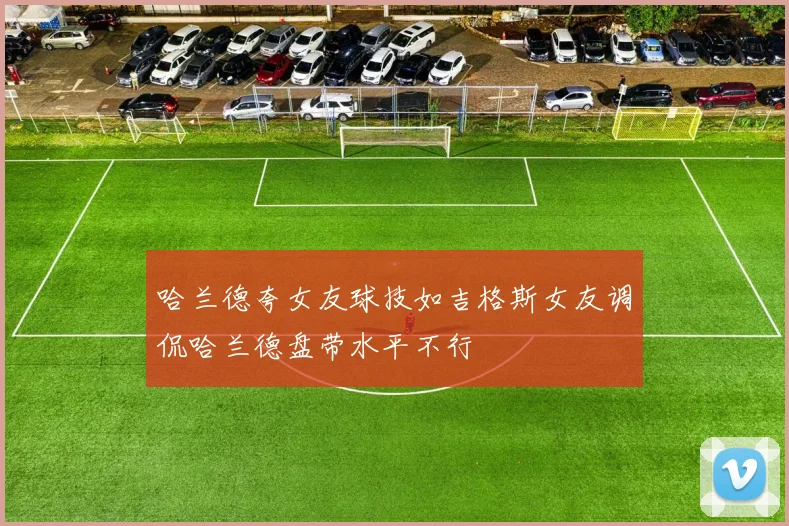 哈兰德夸女友球技如吉格斯女友调侃哈兰德盘带水平不行