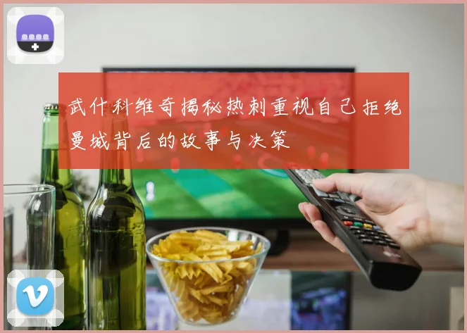 武什科维奇揭秘热刺重视自己拒绝曼城背后的故事与决策
