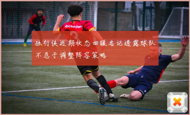 独行侠近期状态回暖名记透露球队不急于调整阵容策略