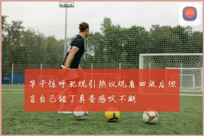 华子惊呼犯规引热议观看回放后坦言自己错了真香感叹不断