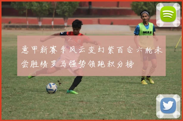 意甲新赛季风云变幻紫百合六轮未尝胜绩罗马强势领跑积分榜
