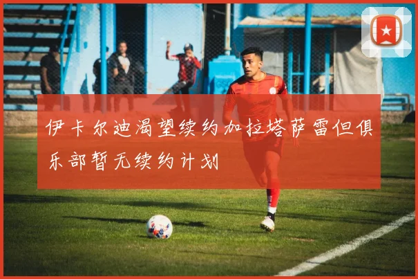 伊卡尔迪渴望续约加拉塔萨雷但俱乐部暂无续约计划