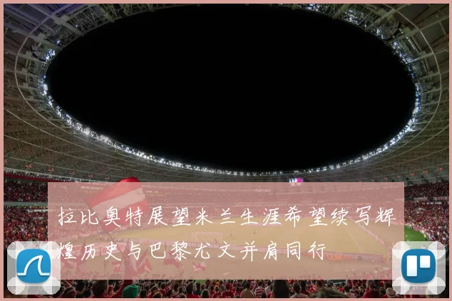 拉比奥特展望米兰生涯希望续写辉煌历史与巴黎尤文并肩同行