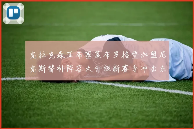 克拉克森亚布塞莱布罗格登加盟尼克斯替补阵容大升级新赛季冲击东决目标明确