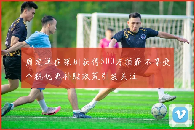 周定洋在深圳获得500万顶薪不享受个税优惠补贴政策引发关注