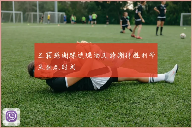 王霜感谢球迷现场支持期待胜利带来狂欢时刻