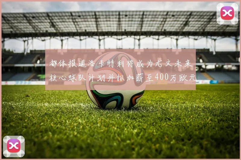 都体报道洛卡特利将成为尤文未来核心球队计划并拟加薪至400万欧元