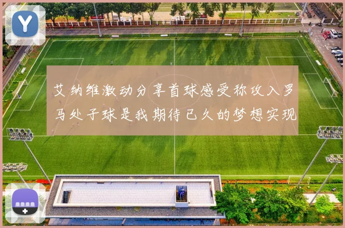 艾纳维激动分享首球感受称攻入罗马处子球是我期待已久的梦想实现
