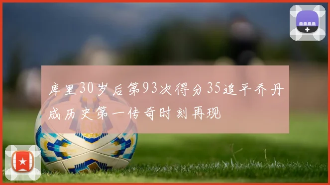 库里30岁后第93次得分35追平乔丹成历史第一传奇时刻再现