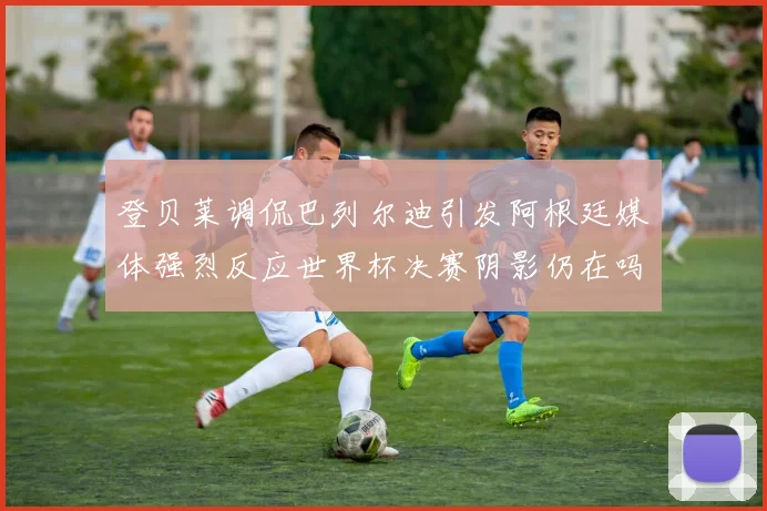 登贝莱调侃巴列尔迪引发阿根廷媒体强烈反应世界杯决赛阴影仍在吗