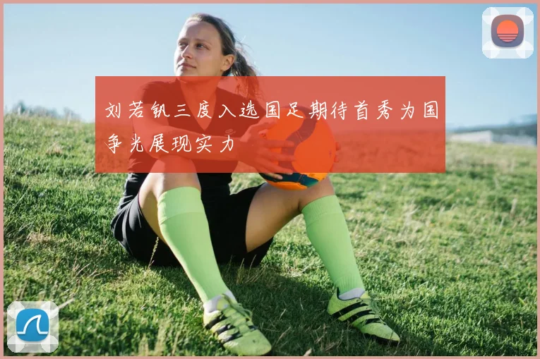 刘若钒三度入选国足期待首秀为国争光展现实力