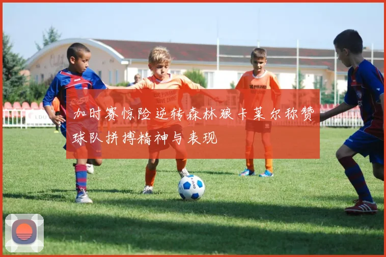 加时赛惊险逆转森林狼卡莱尔称赞球队拼搏精神与表现