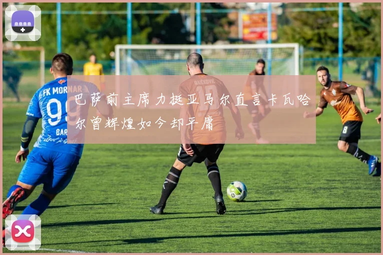 巴萨前主席力挺亚马尔直言卡瓦哈尔曾辉煌如今却平庸