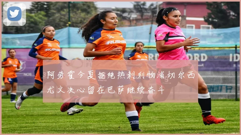 阿劳霍今夏拒绝热刺利物浦切尔西尤文决心留在巴萨继续奋斗