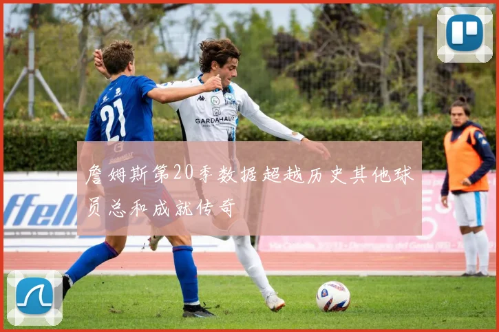 詹姆斯第20季数据超越历史其他球员总和成就传奇