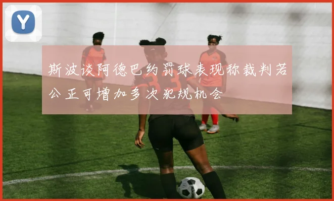 斯波谈阿德巴约罚球表现称裁判若公正可增加多次犯规机会