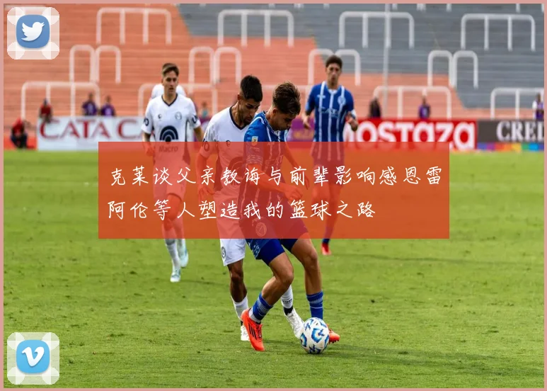 克莱谈父亲教诲与前辈影响感恩雷阿伦等人塑造我的篮球之路