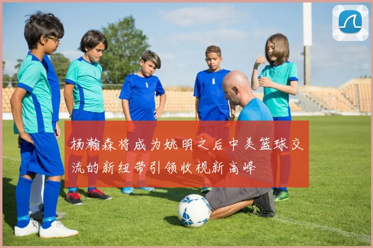 杨瀚森将成为姚明之后中美篮球交流的新纽带引领收视新高峰