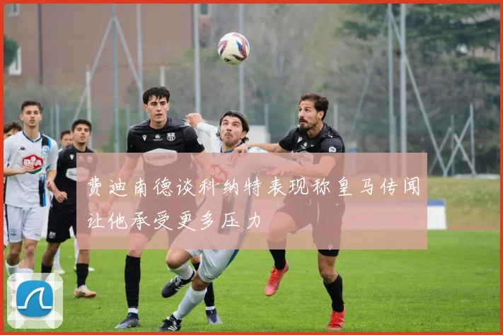 费迪南德谈科纳特表现称皇马传闻让他承受更多压力