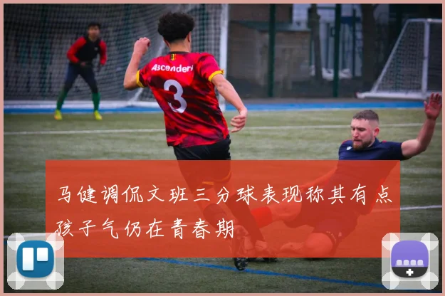 马健调侃文班三分球表现称其有点孩子气仍在青春期