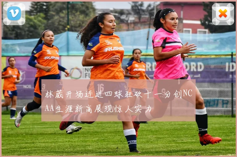 林葳开场连进四球狂砍十一分创NCAA生涯新高展现惊人实力