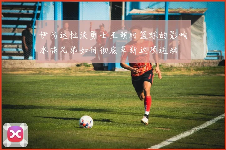 伊戈达拉谈勇士王朝对篮球的影响水花兄弟如何彻底革新这项运动