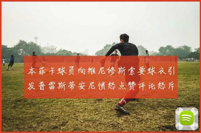 本菲卡球员向维尼修斯索要球衣引发普雷斯蒂安尼愤怒点赞评论怒斥队友