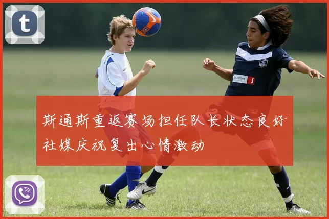 斯通斯重返赛场担任队长状态良好社媒庆祝复出心情激动