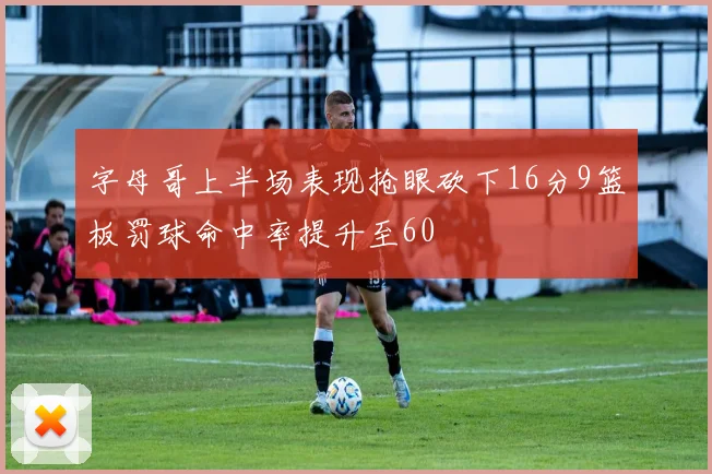 字母哥上半场表现抢眼砍下16分9篮板罚球命中率提升至60