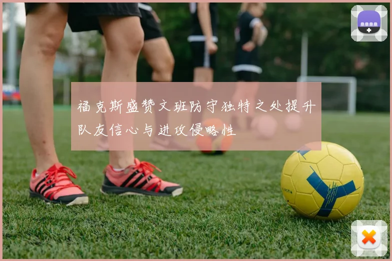 福克斯盛赞文班防守独特之处提升队友信心与进攻侵略性