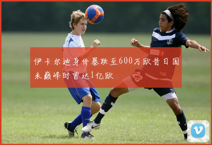 伊卡尔迪身价暴跌至600万欧昔日国米巅峰时曾达1亿欧