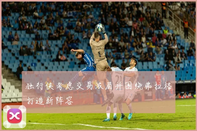 独行侠考虑交易浓眉并围绕弗拉格打造新阵容