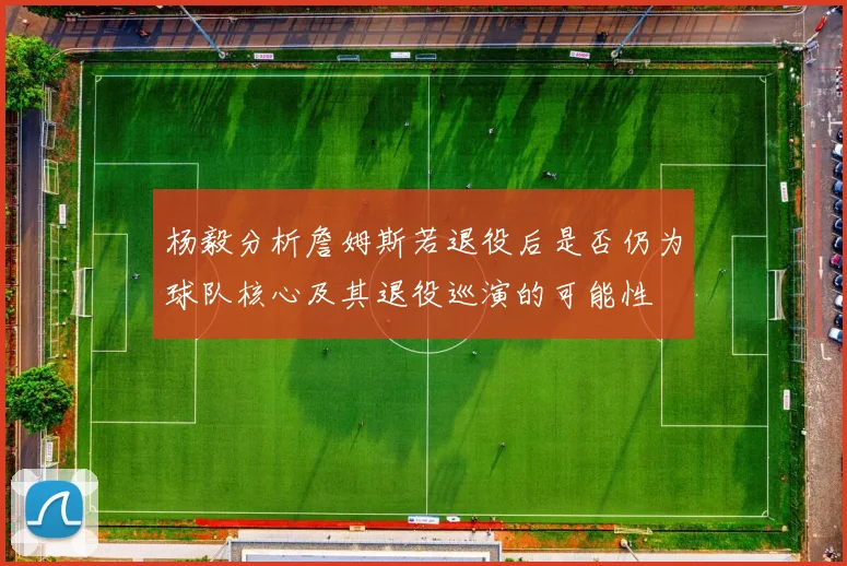 杨毅分析詹姆斯若退役后是否仍为球队核心及其退役巡演的可能性
