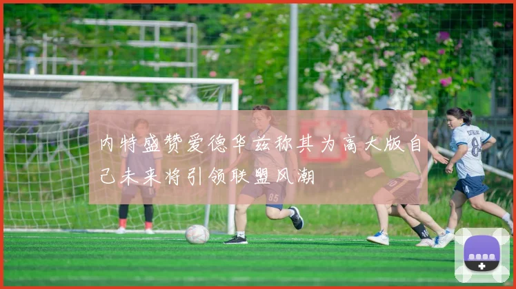内特盛赞爱德华兹称其为高大版自己未来将引领联盟风潮